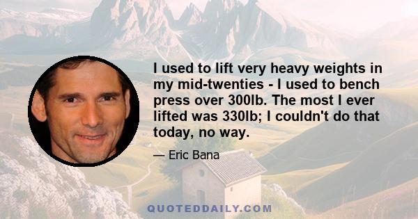 I used to lift very heavy weights in my mid-twenties - I used to bench press over 300lb. The most I ever lifted was 330lb; I couldn't do that today, no way.