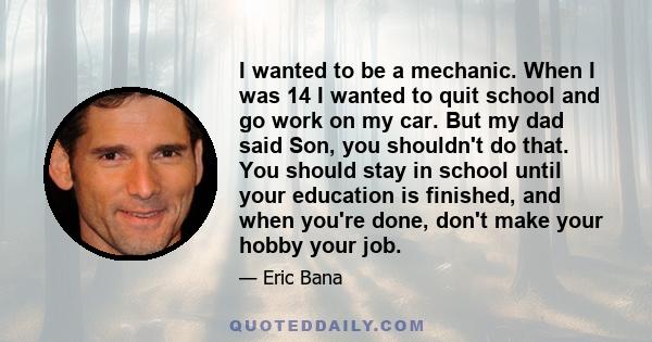 I wanted to be a mechanic. When I was 14 I wanted to quit school and go work on my car. But my dad said Son, you shouldn't do that. You should stay in school until your education is finished, and when you're done, don't 