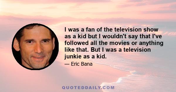 I was a fan of the television show as a kid but I wouldn't say that I've followed all the movies or anything like that. But I was a television junkie as a kid.