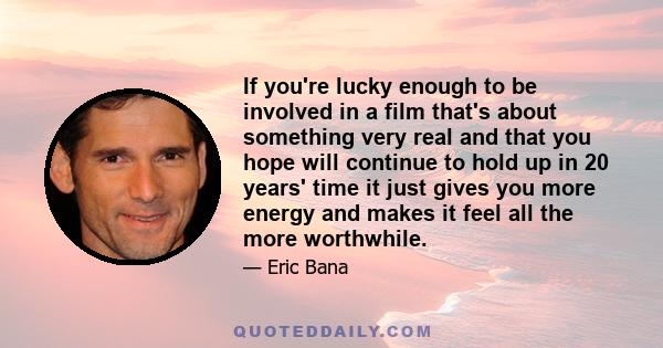 If you're lucky enough to be involved in a film that's about something very real and that you hope will continue to hold up in 20 years' time it just gives you more energy and makes it feel all the more worthwhile.