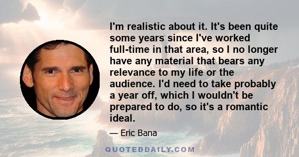 I'm realistic about it. It's been quite some years since I've worked full-time in that area, so I no longer have any material that bears any relevance to my life or the audience. I'd need to take probably a year off,