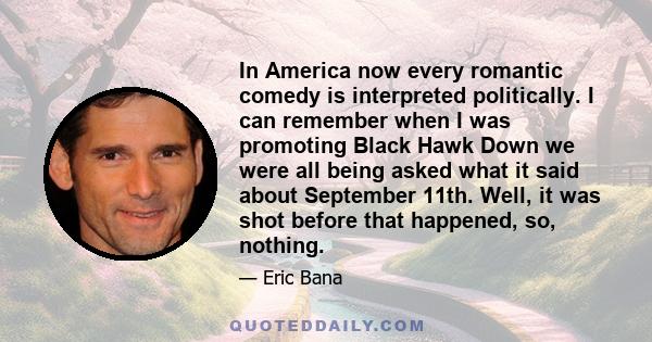 In America now every romantic comedy is interpreted politically. I can remember when I was promoting Black Hawk Down we were all being asked what it said about September 11th. Well, it was shot before that happened, so, 