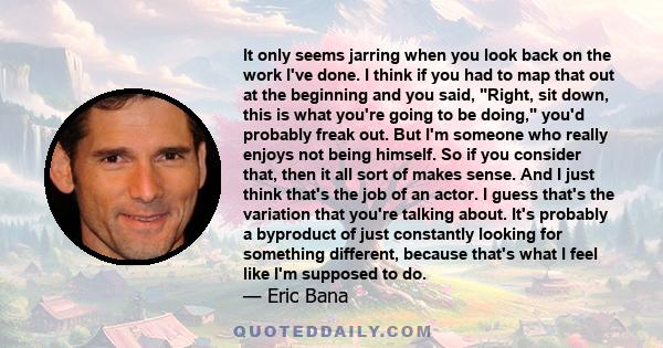 It only seems jarring when you look back on the work I've done. I think if you had to map that out at the beginning and you said, Right, sit down, this is what you're going to be doing, you'd probably freak out. But I'm 