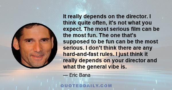 It really depends on the director. I think quite often, it's not what you expect. The most serious film can be the most fun. The one that's supposed to be fun can be the most serious. I don't think there are any