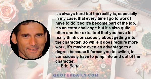 It's always hard but the reality is, especially in my case, that every time I go to work I have to do it so it's become part of the job. It's an extra challenge but it's also quite often another extra tool that you have 