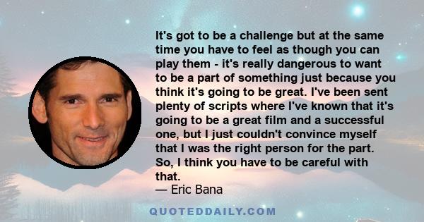 It's got to be a challenge but at the same time you have to feel as though you can play them - it's really dangerous to want to be a part of something just because you think it's going to be great. I've been sent plenty 