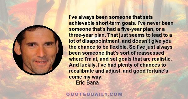 I've always been someone that sets achievable short-term goals. I've never been someone that's had a five-year plan, or a three-year plan. That just seems to lead to a lot of disappointment, and doesn't give you the