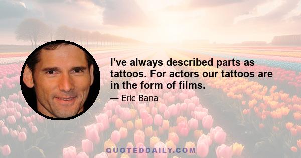 I've always described parts as tattoos. For actors our tattoos are in the form of films.