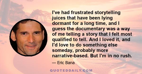 I've had frustrated storytelling juices that have been lying dormant for a long time, and I guess the documentary was a way of me telling a story that I felt most qualified to tell. And I loved it, and I'd love to do