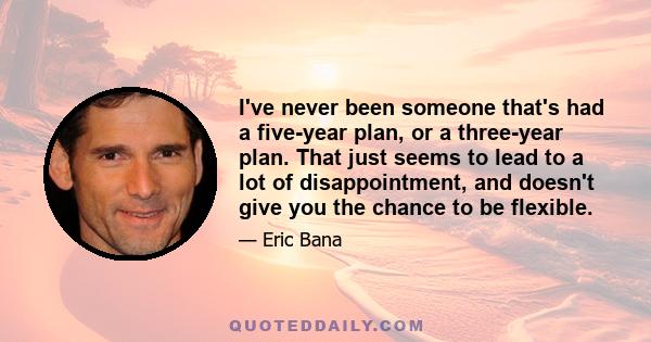 I've never been someone that's had a five-year plan, or a three-year plan. That just seems to lead to a lot of disappointment, and doesn't give you the chance to be flexible.