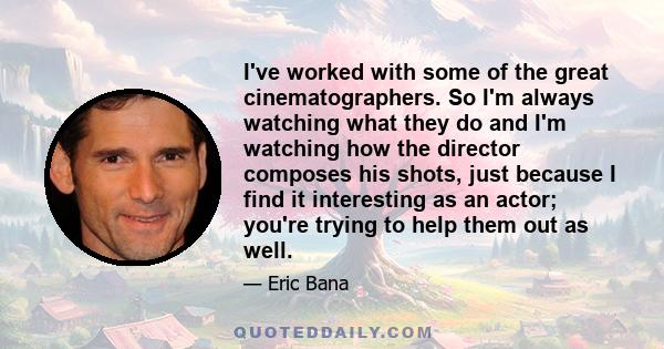 I've worked with some of the great cinematographers. So I'm always watching what they do and I'm watching how the director composes his shots, just because I find it interesting as an actor; you're trying to help them