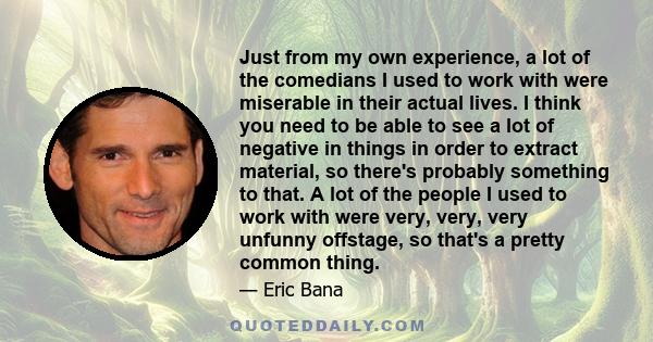 Just from my own experience, a lot of the comedians I used to work with were miserable in their actual lives. I think you need to be able to see a lot of negative in things in order to extract material, so there's