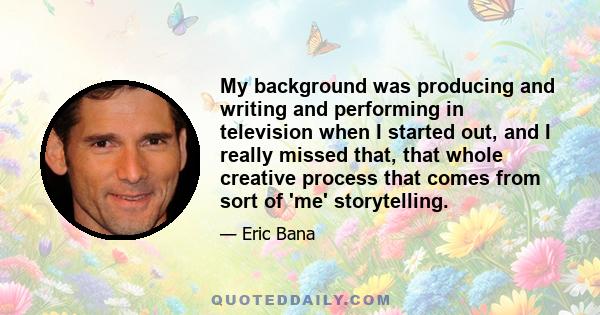 My background was producing and writing and performing in television when I started out, and I really missed that, that whole creative process that comes from sort of 'me' storytelling.