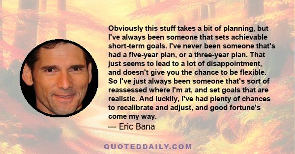 Obviously this stuff takes a bit of planning, but I've always been someone that sets achievable short-term goals. I've never been someone that's had a five-year plan, or a three-year plan. That just seems to lead to a