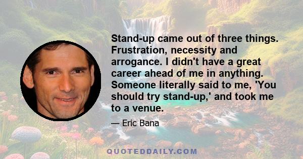 Stand-up came out of three things. Frustration, necessity and arrogance. I didn't have a great career ahead of me in anything. Someone literally said to me, 'You should try stand-up,' and took me to a venue.