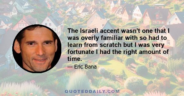 The Israeli accent wasn't one that I was overly familiar with so had to learn from scratch but I was very fortunate I had the right amount of time.