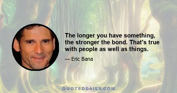 The longer you have something, the stronger the bond. That's true with people as well as things.