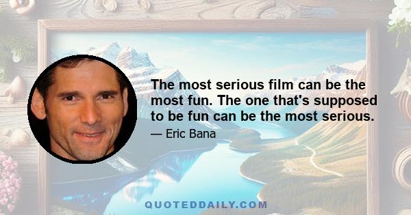 The most serious film can be the most fun. The one that's supposed to be fun can be the most serious.