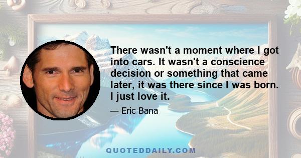 There wasn't a moment where I got into cars. It wasn't a conscience decision or something that came later, it was there since I was born. I just love it.