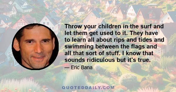 Throw your children in the surf and let them get used to it. They have to learn all about rips and tides and swimming between the flags and all that sort of stuff. I know that sounds ridiculous but it's true.