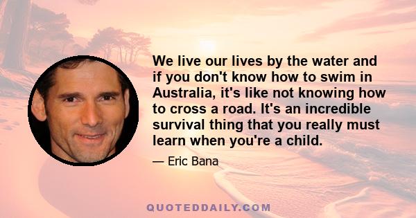 We live our lives by the water and if you don't know how to swim in Australia, it's like not knowing how to cross a road. It's an incredible survival thing that you really must learn when you're a child.