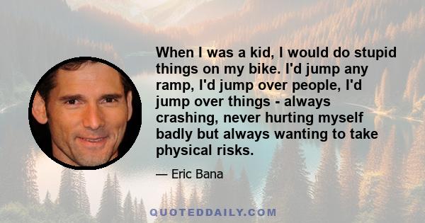 When I was a kid, I would do stupid things on my bike. I'd jump any ramp, I'd jump over people, I'd jump over things - always crashing, never hurting myself badly but always wanting to take physical risks.