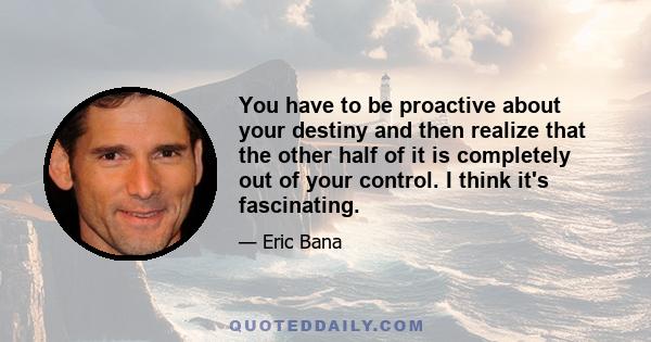 You have to be proactive about your destiny and then realize that the other half of it is completely out of your control. I think it's fascinating.