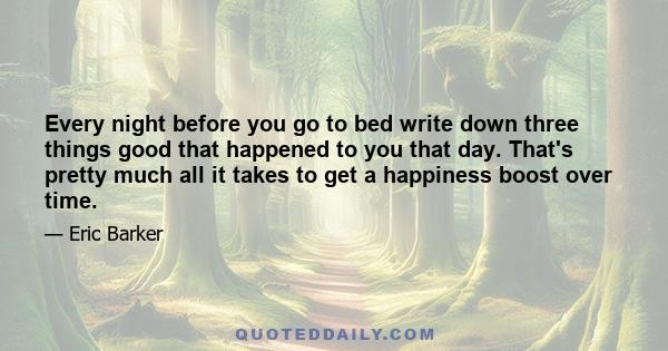 Every night before you go to bed write down three things good that happened to you that day. That's pretty much all it takes to get a happiness boost over time.