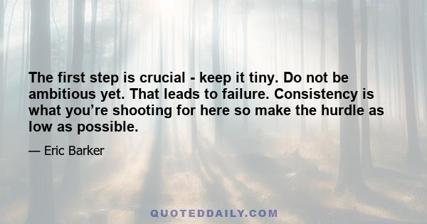 The first step is crucial - keep it tiny. Do not be ambitious yet. That leads to failure. Consistency is what you’re shooting for here so make the hurdle as low as possible.