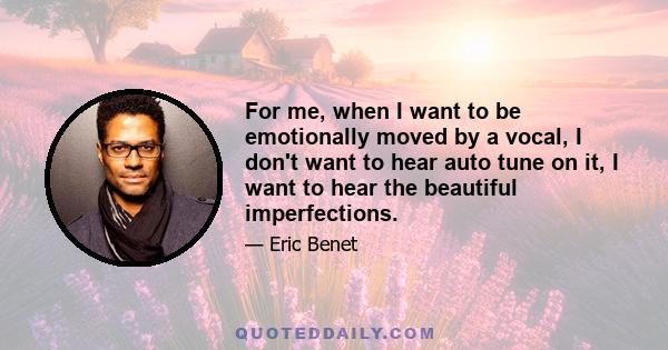 For me, when I want to be emotionally moved by a vocal, I don't want to hear auto tune on it, I want to hear the beautiful imperfections.