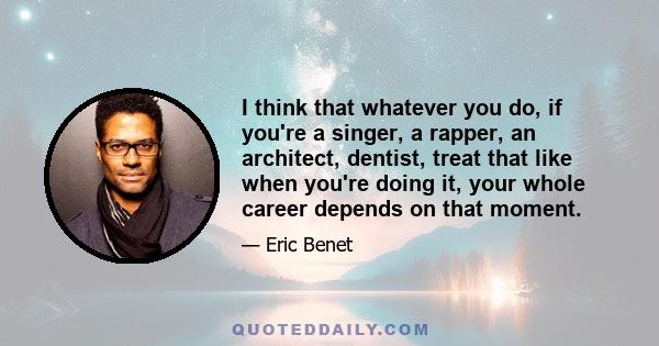 I think that whatever you do, if you're a singer, a rapper, an architect, dentist, treat that like when you're doing it, your whole career depends on that moment.