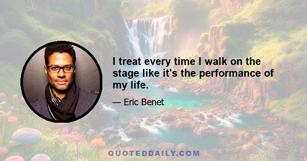 I treat every time I walk on the stage like it's the performance of my life.