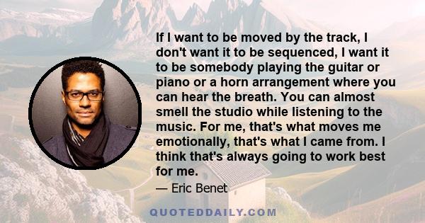 If I want to be moved by the track, I don't want it to be sequenced, I want it to be somebody playing the guitar or piano or a horn arrangement where you can hear the breath. You can almost smell the studio while