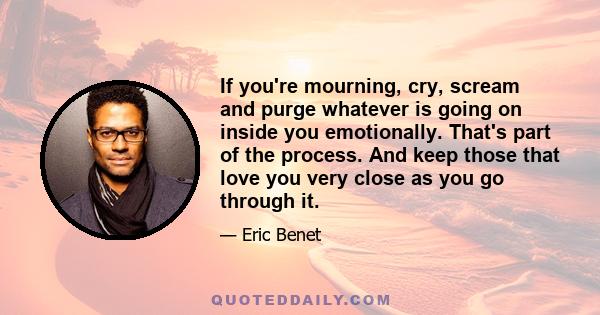 If you're mourning, cry, scream and purge whatever is going on inside you emotionally. That's part of the process. And keep those that love you very close as you go through it.