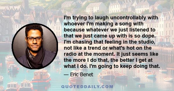 I'm trying to laugh uncontrollably with whoever I'm making a song with because whatever we just listened to that we just came up with is so dope. I'm chasing that feeling in the studio, not like a trend or what's hot on 