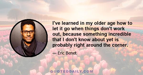 I've learned in my older age how to let it go when things don't work out, because something incredible that I don't know about yet is probably right around the corner.