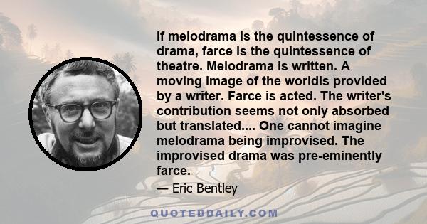 If melodrama is the quintessence of drama, farce is the quintessence of theatre. Melodrama is written. A moving image of the worldis provided by a writer. Farce is acted. The writer's contribution seems not only