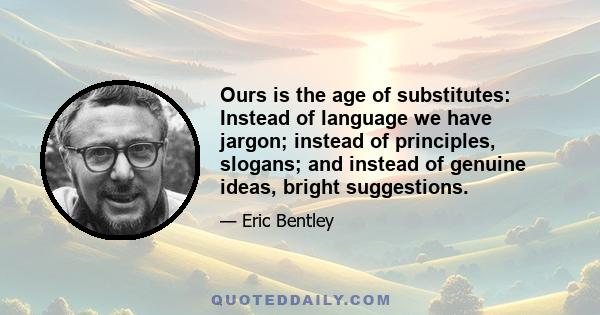 Ours is the age of substitutes: Instead of language we have jargon; instead of principles, slogans; and instead of genuine ideas, bright suggestions.