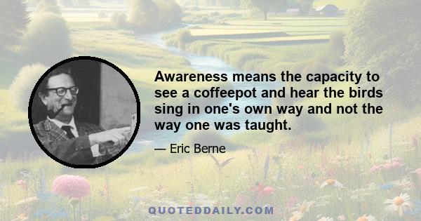 Awareness means the capacity to see a coffeepot and hear the birds sing in one's own way and not the way one was taught.