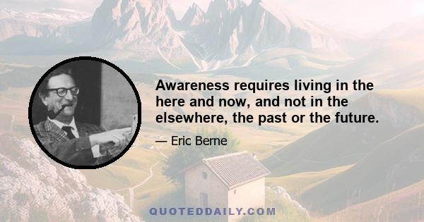 Awareness requires living in the here and now, and not in the elsewhere, the past or the future.