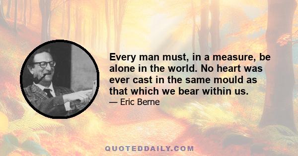 Every man must, in a measure, be alone in the world. No heart was ever cast in the same mould as that which we bear within us.