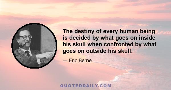 The destiny of every human being is decided by what goes on inside his skull when confronted by what goes on outside his skull.