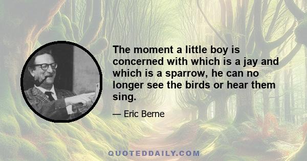 The moment a little boy is concerned with which is a jay and which is a sparrow, he can no longer see the birds or hear them sing.