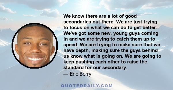 We know there are a lot of good secondaries out there. We are just trying to focus on what we can do to get better. We've got some new, young guys coming in and we are trying to catch them up to speed. We are trying to