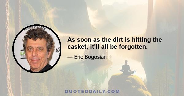 As soon as the dirt is hitting the casket, it'll all be forgotten.