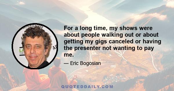 For a long time, my shows were about people walking out or about getting my gigs canceled or having the presenter not wanting to pay me.