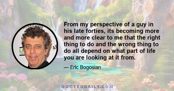 From my perspective of a guy in his late forties, its becoming more and more clear to me that the right thing to do and the wrong thing to do all depend on what part of life you are looking at it from.