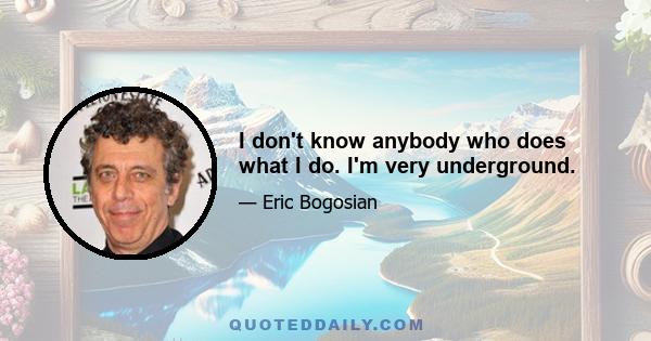 I don't know anybody who does what I do. I'm very underground.