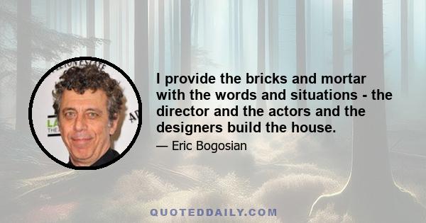 I provide the bricks and mortar with the words and situations - the director and the actors and the designers build the house.