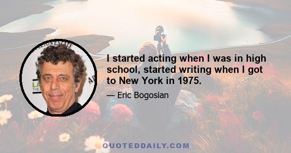 I started acting when I was in high school, started writing when I got to New York in 1975.